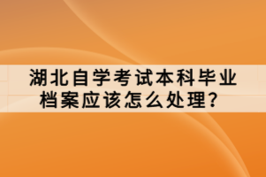 湖北自學考試本科畢業(yè)檔案應該怎么處理？