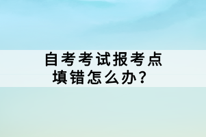 自考考試報(bào)考點(diǎn)填錯(cuò)怎么辦？