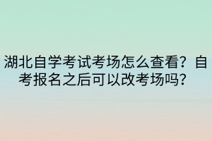 湖北自學(xué)考試考場怎么查看？自考報名之后可以改考場嗎？