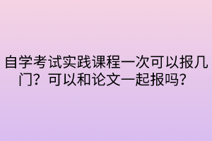 自學(xué)考試實踐課程一次可以報幾門？可以和論文一起報嗎？