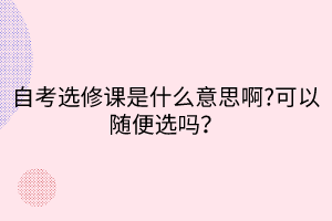 自考選修課是什么意思啊?可以隨便選嗎？