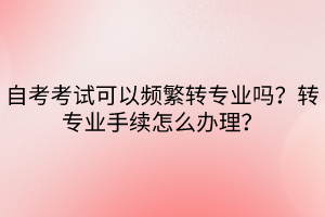 自考考試可以頻繁轉(zhuǎn)專業(yè)嗎？轉(zhuǎn)專業(yè)手續(xù)怎么辦理？