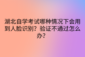 湖北自學(xué)考試哪種情況下會用到人臉識別？驗證不通過怎么辦？