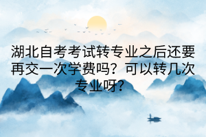 湖北自考考試轉(zhuǎn)專業(yè)之后還要再交一次學(xué)費(fèi)嗎？可以轉(zhuǎn)幾次專業(yè)呀？