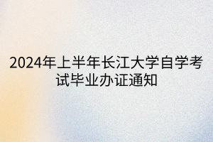 2024年上半年長(zhǎng)江大學(xué)自學(xué)考試畢業(yè)辦證通知