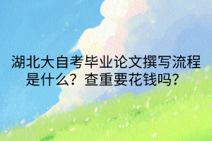 湖北大自考畢業(yè)論文撰寫流程是什么？查重要花錢嗎？