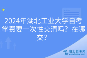 2024年湖北工業(yè)大學(xué)自考學(xué)費(fèi)要一次性交清嗎？在哪交？