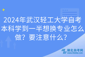 2024年武漢輕工大學自考本科學到一半想換專業(yè)怎么做？要注意什么？