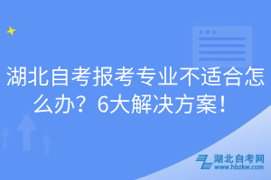 湖北自考報(bào)考專業(yè)不適合怎么辦？6大解決方案！