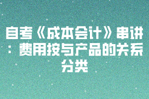 2020下半年湖北自考《成本會計》串講：費(fèi)用按與產(chǎn)品的關(guān)系分類