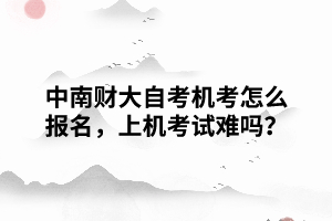 中南財大自考機考怎么報名，上機考試難嗎？