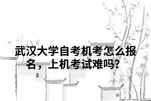 武漢大學(xué)自考機(jī)考怎么報(bào)名，上機(jī)考試難嗎？