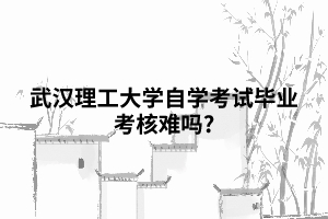 武漢理工大學自學考試畢業(yè)考核難嗎? 武漢理工大學自學考試畢業(yè)考核難嗎?