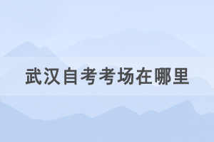 2021年4月武漢自考考場在哪里，如何查詢自考考場？