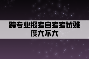 跨專業(yè)報考自考考試難度大不大