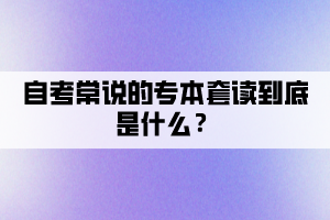 自考常說的專本套讀到底是什么？