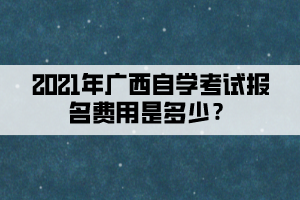 2021年廣西自學(xué)考試報(bào)名費(fèi)用是多少？