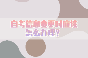 自考信息變更時(shí)應(yīng)該怎么辦理？