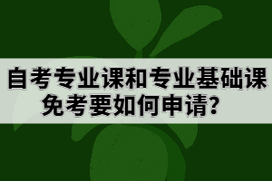 自考專業(yè)課和專業(yè)基礎(chǔ)課免考要如何申請？