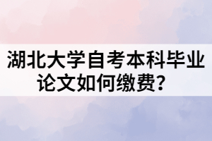 湖北大學(xué)自考本科畢業(yè)論文如何繳費(fèi)？