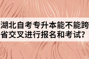 湖北自考專升本能不能跨省交叉進行報名和考試？