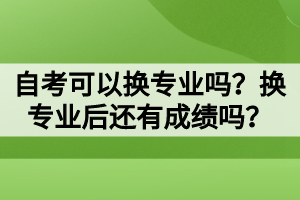 自考可以換專業(yè)嗎？換專業(yè)后還有成績嗎？