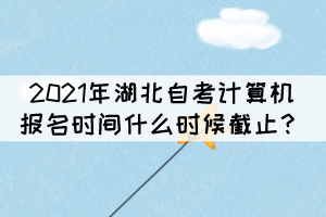 2021年湖北自考計(jì)算機(jī)報(bào)名時(shí)間什么時(shí)候截止？