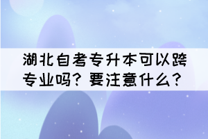 湖北自考專升本可以跨專業(yè)嗎？要注意什么？