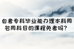 自考?？飘厴I(yè)能辦理本科同名同科目的課程免考嗎？