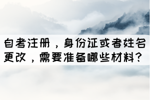 自考注冊，身份證或者姓名更改，學生需要準備哪些材料？