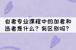 自考專業(yè)課程中的加考和選考是什么？有區(qū)別嗎？