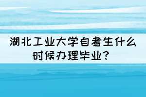 2021年下半年湖北工業(yè)大學(xué)自考生什么時(shí)候辦理畢業(yè)？