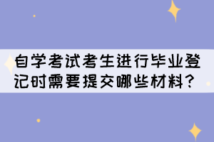 自學(xué)考試考生進行畢業(yè)登記時需要提交哪些材料呢？