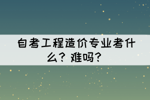 自考工程造價(jià)專業(yè)考什么？難嗎？