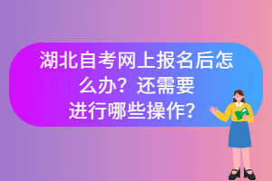 湖北自考網(wǎng)上報名后怎么辦？還需要進行哪些操作？