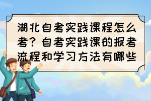 湖北自考實踐課程怎么考？自考實踐課的報考流程和學(xué)習(xí)方法有哪些？