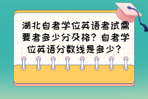 湖北自考學(xué)位英語考試需要考多少分及格？自考學(xué)位英語分?jǐn)?shù)線是多少？