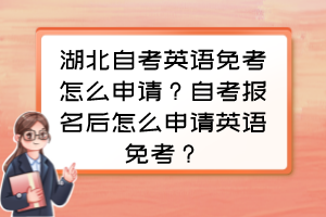 湖北自考英語免考怎么申請？自考報(bào)名后怎么申請英語免考？