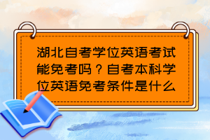 湖北自考學(xué)位英語考試能免考嗎？自考本科學(xué)位英語免考條件是什么？