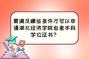 要滿足哪些條件才可以申請湖北經(jīng)濟(jì)學(xué)院自考本科學(xué)位證書？