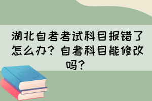 湖北自考考試科目報(bào)錯(cuò)了怎么辦？自考科目能修改嗎？