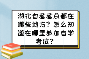 湖北自考考點(diǎn)都在哪些地方？怎么知道在哪里參加自學(xué)考試？