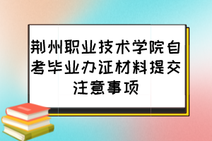 荊州職業(yè)技術(shù)學(xué)院自考畢業(yè)辦證材料提交注意事項(xiàng)