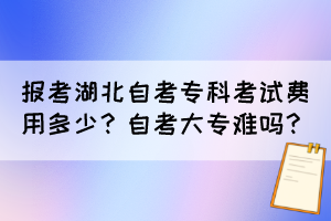 報考湖北自考專科考試費用多少？自考大專難嗎？