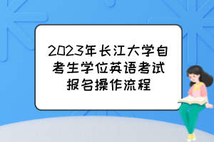 2023年長(zhǎng)江大學(xué)自考生學(xué)位英語(yǔ)考試報(bào)名操作流程