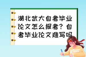 湖北武大自考畢業(yè)論文怎么報考？自考畢業(yè)論文難寫嗎？