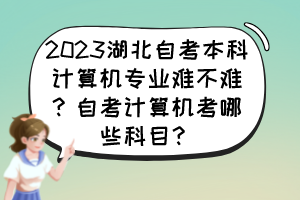 2023湖北自考本科計算機(jī)專業(yè)難不難？自考計算機(jī)考哪些科目？