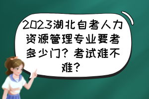 2023湖北自考人力資源管理專業(yè)要考多少門？考試難不難？