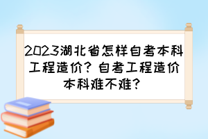 2023湖北省怎樣自考本科工程造價？自考工程造價本科難不難？