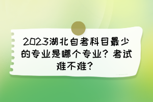 2023湖北自考科目最少的專業(yè)是哪個專業(yè)？考試難不難？